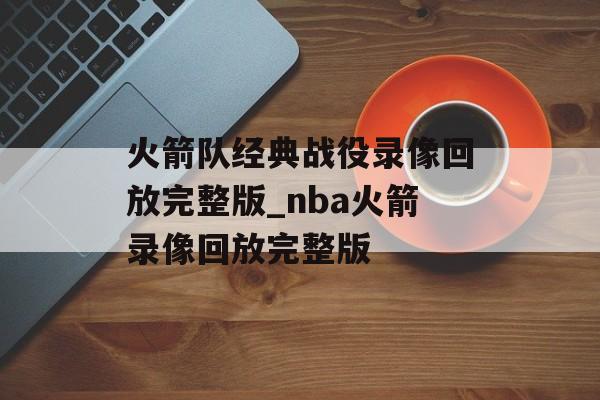 火箭队经典战役录像回放完整版_nba火箭录像回放完整版