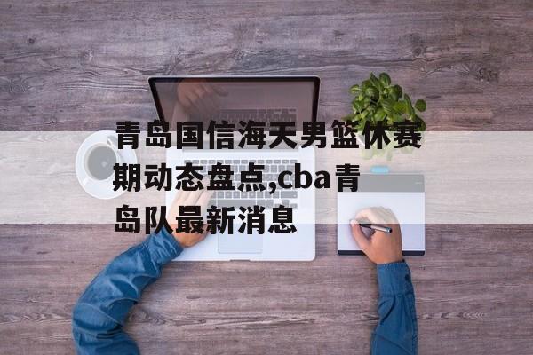 青岛国信海天男篮休赛期动态盘点,cba青岛队最新消息