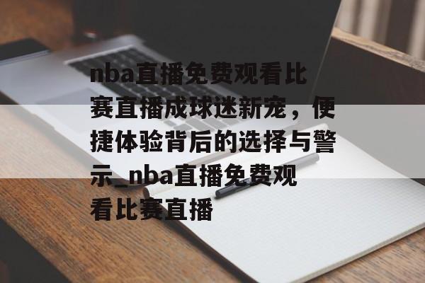 nba直播免费观看比赛直播成球迷新宠，便捷体验背后的选择与警示_nba直播免费观看比赛直播