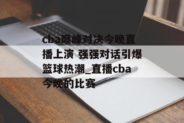 cba巅峰对决今晚直播上演 强强对话引爆篮球热潮_直播cba今晚的比赛