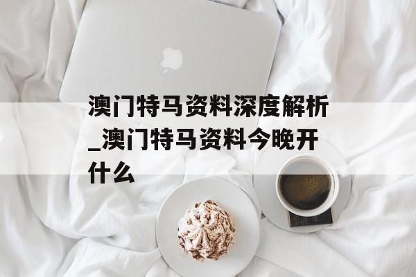 澳门特马资料深度解析_澳门特马资料今晚开什么