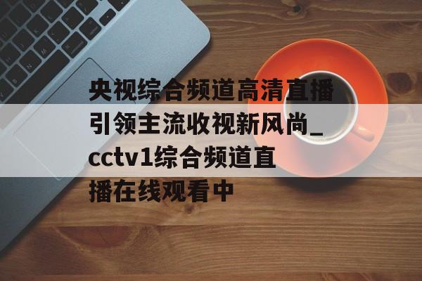 央视综合频道高清直播引领主流收视新风尚_cctv1综合频道直播在线观看中