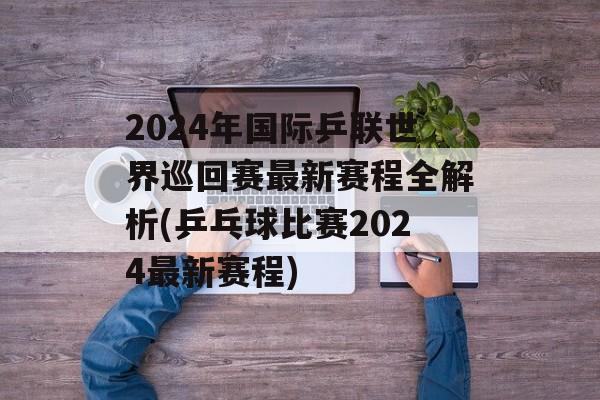2024年国际乒联世界巡回赛最新赛程全解析(乒乓球比赛2024最新赛程)