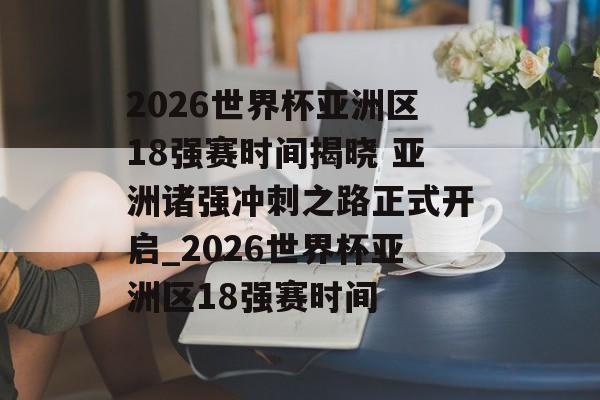 2026世界杯亚洲区18强赛时间揭晓 亚洲诸强冲刺之路正式开启_2026世界杯亚洲区18强赛时间