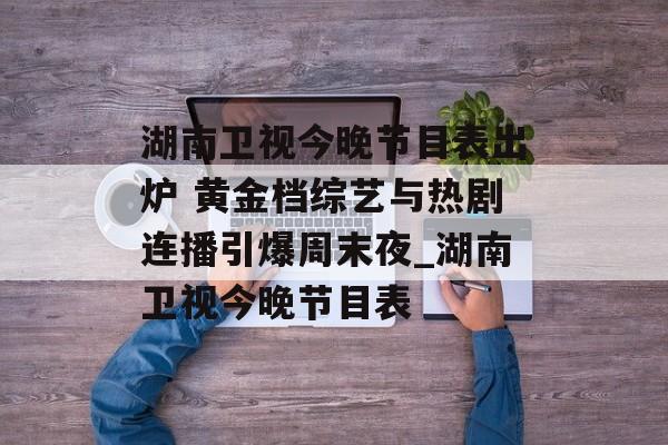 湖南卫视今晚节目表出炉 黄金档综艺与热剧连播引爆周末夜_湖南卫视今晚节目表