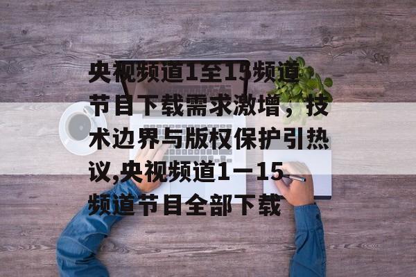 央视频道1至15频道节目下载需求激增，技术边界与版权保护引热议,央视频道1一15频道节目全部下载