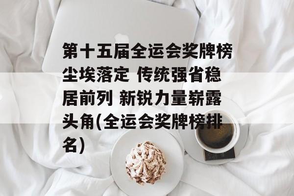 第十五届全运会奖牌榜尘埃落定 传统强省稳居前列 新锐力量崭露头角(全运会奖牌榜排名)
