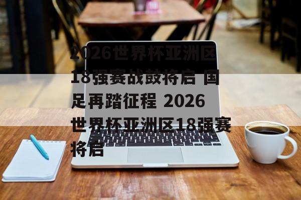 2026世界杯亚洲区18强赛战鼓将启 国足再踏征程 2026世界杯亚洲区18强赛将启