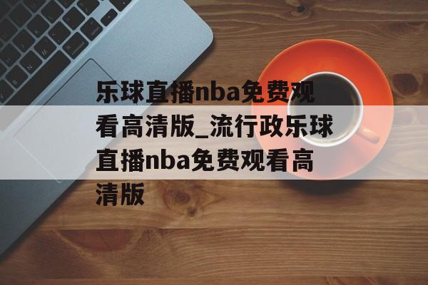 乐球直播nba免费观看高清版_流行政乐球直播nba免费观看高清版