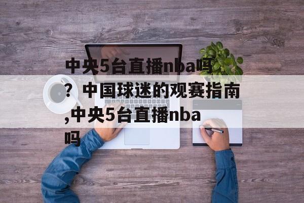 中央5台直播nba吗？中国球迷的观赛指南,中央5台直播nba吗