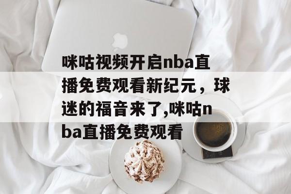 咪咕视频开启nba直播免费观看新纪元，球迷的福音来了,咪咕nba直播免费观看