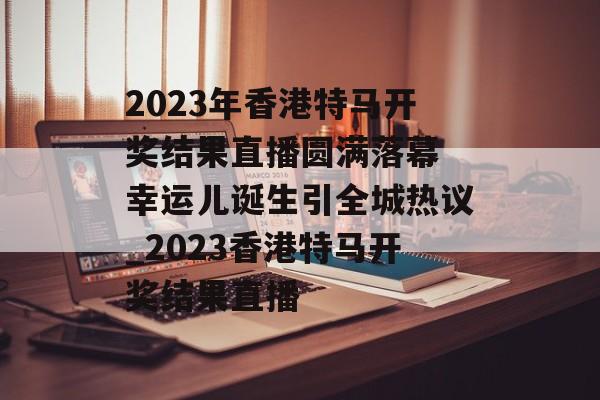 2023年香港特马开奖结果直播圆满落幕 幸运儿诞生引全城热议_2023香港特马开奖结果直播