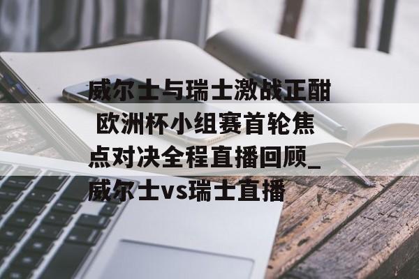 威尔士与瑞士激战正酣 欧洲杯小组赛首轮焦点对决全程直播回顾_威尔士vs瑞士直播