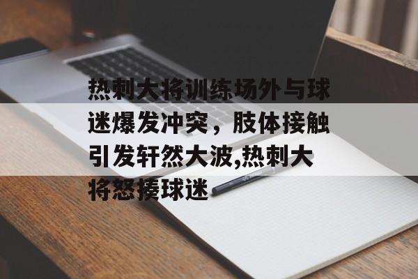 热刺大将训练场外与球迷爆发冲突，肢体接触引发轩然大波,热刺大将怒揍球迷