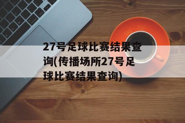 27号足球比赛结果查询(传播场所27号足球比赛结果查询)