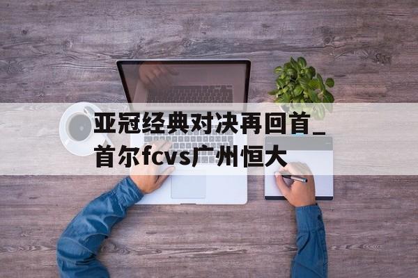 亚冠经典对决再回首_首尔fcvs广州恒大