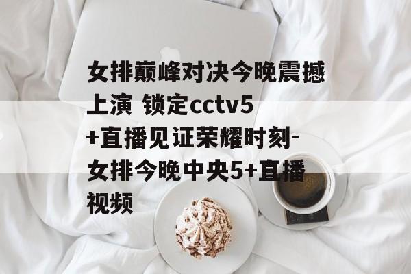 女排巅峰对决今晚震撼上演 锁定cctv5+直播见证荣耀时刻-女排今晚中央5+直播视频