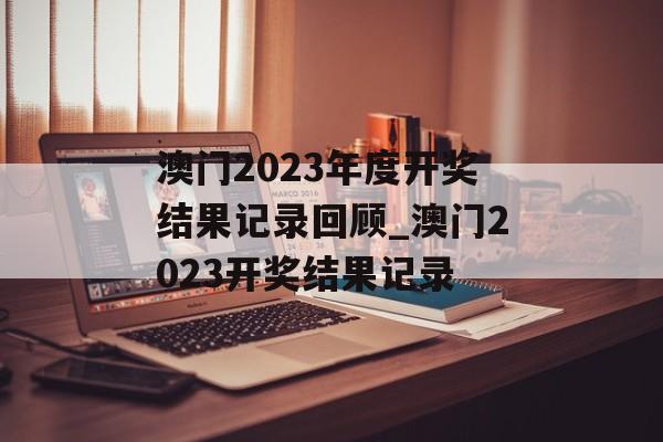 澳门2023年度开奖结果记录回顾_澳门2023开奖结果记录