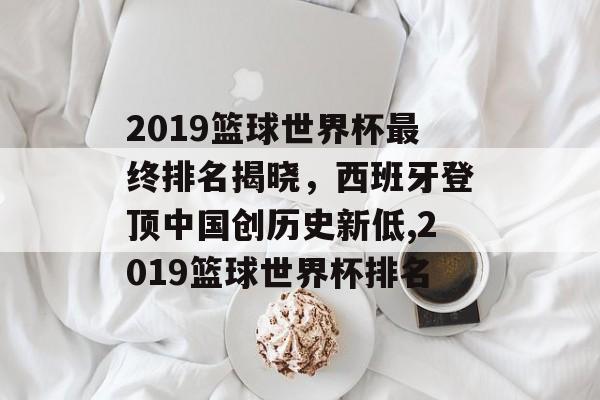 2019篮球世界杯最终排名揭晓，西班牙登顶中国创历史新低,2019篮球世界杯排名