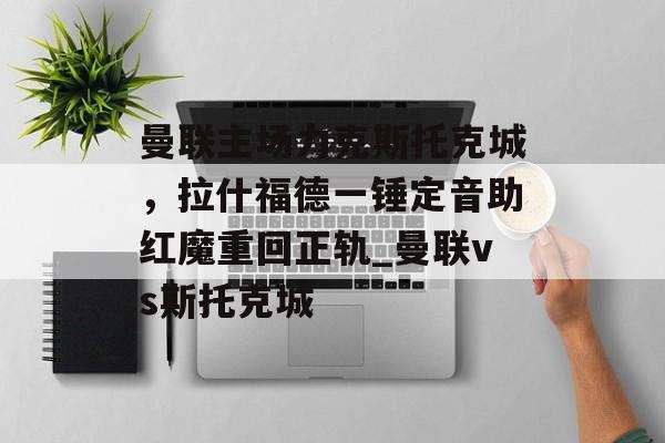 曼联主场力克斯托克城，拉什福德一锤定音助红魔重回正轨_曼联vs斯托克城