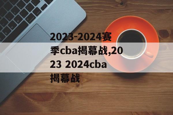 2023-2024赛季cba揭幕战,2023 2024cba揭幕战