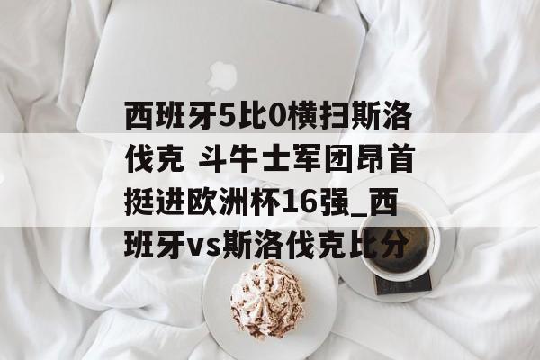 西班牙5比0横扫斯洛伐克 斗牛士军团昂首挺进欧洲杯16强_西班牙vs斯洛伐克比分