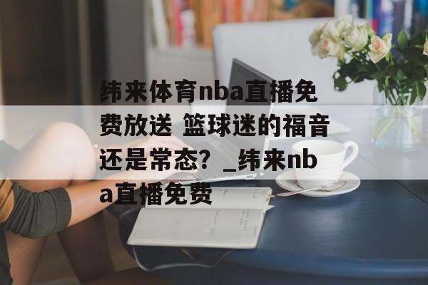 纬来体育nba直播免费放送 篮球迷的福音还是常态？_纬来nba直播免费