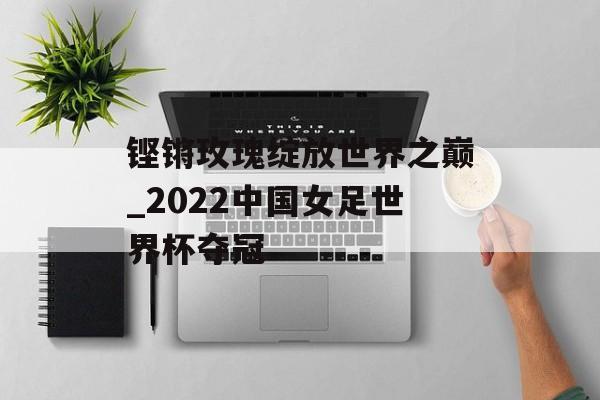 铿锵玫瑰绽放世界之巅_2022中国女足世界杯夺冠