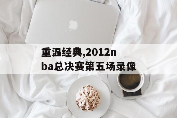 重温经典,2012nba总决赛第五场录像