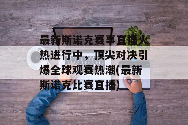最新斯诺克赛事直播火热进行中，顶尖对决引爆全球观赛热潮(最新斯诺克比赛直播)