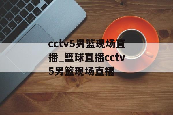 cctv5男篮现场直播_篮球直播cctv5男篮现场直播