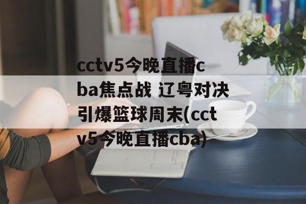 cctv5今晚直播cba焦点战 辽粤对决引爆篮球周末(cctv5今晚直播cba)