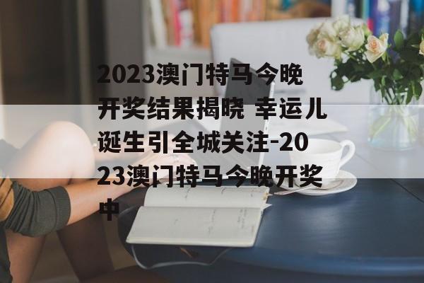2023澳门特马今晚开奖结果揭晓 幸运儿诞生引全城关注-2023澳门特马今晚开奖中