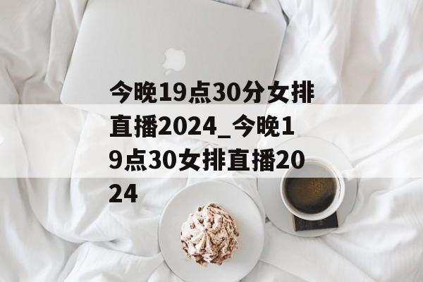 今晚19点30分女排直播2024_今晚19点30女排直播2024