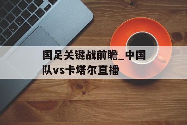 国足关键战前瞻_中国队vs卡塔尔直播