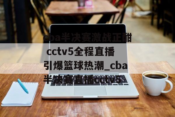 cba半决赛激战正酣 cctv5全程直播引爆篮球热潮_cba半决赛直播cctv5