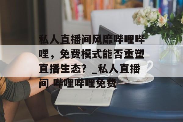 私人直播间风靡哔哩哔哩，免费模式能否重塑直播生态？_私人直播间 哔哩哔哩免费