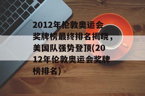 2012年伦敦奥运会奖牌榜最终排名揭晓，美国队强势登顶(2012年伦敦奥运会奖牌榜排名)
