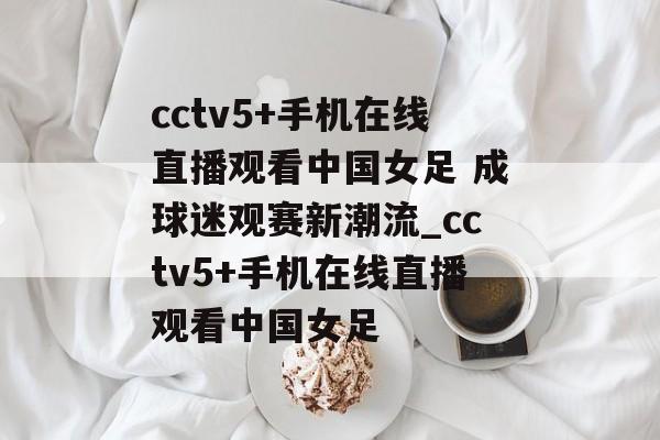 cctv5+手机在线直播观看中国女足 成球迷观赛新潮流_cctv5+手机在线直播观看中国女足