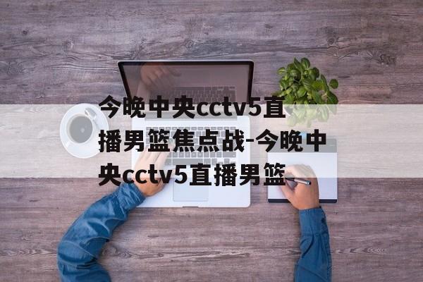 今晚中央cctv5直播男篮焦点战-今晚中央cctv5直播男篮