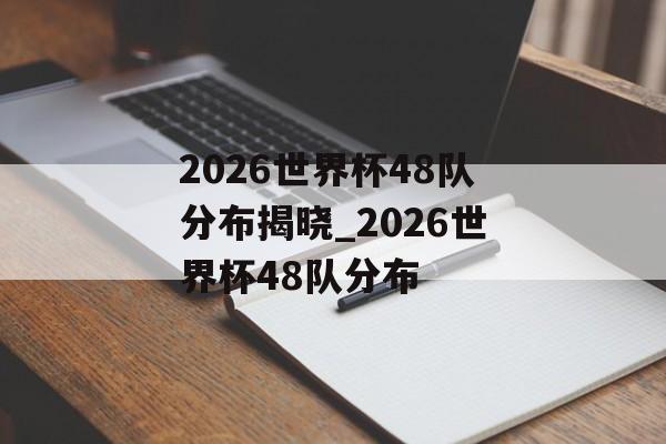2026世界杯48队分布揭晓_2026世界杯48队分布