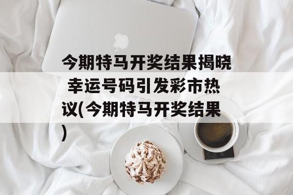 今期特马开奖结果揭晓 幸运号码引发彩市热议(今期特马开奖结果)