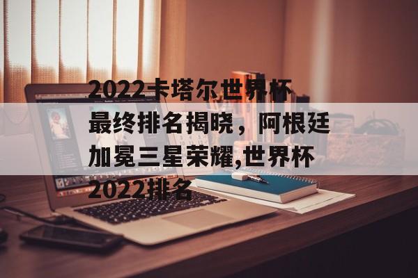 2022卡塔尔世界杯最终排名揭晓，阿根廷加冕三星荣耀,世界杯2022排名