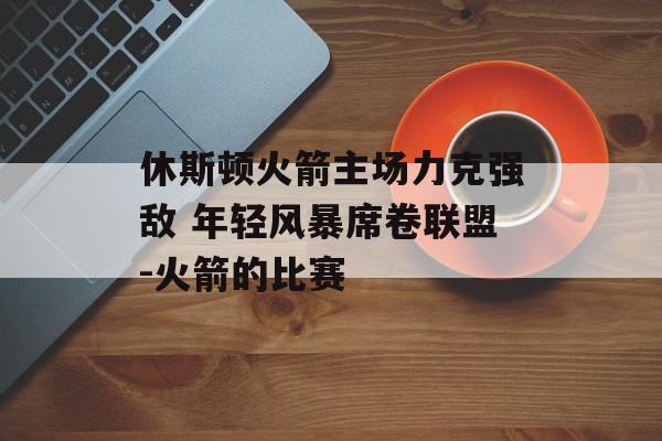 休斯顿火箭主场力克强敌 年轻风暴席卷联盟-火箭的比赛