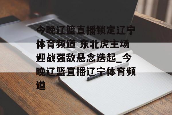 今晚辽篮直播锁定辽宁体育频道 东北虎主场迎战强敌悬念迭起_今晚辽篮直播辽宁体育频道