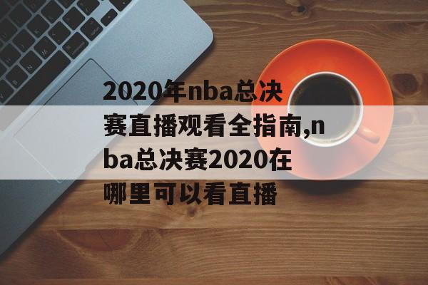 2020年nba总决赛直播观看全指南,nba总决赛2020在哪里可以看直播