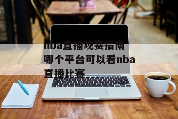 nba直播观赛指南 哪个平台可以看nba直播比赛
