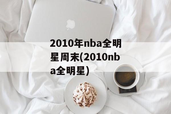 2010年nba全明星周末(2010nba全明星)
