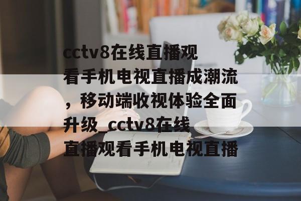 cctv8在线直播观看手机电视直播成潮流，移动端收视体验全面升级_cctv8在线直播观看手机电视直播