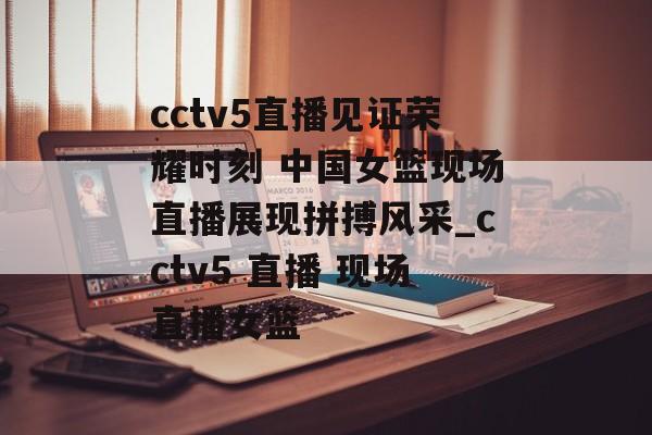 cctv5直播见证荣耀时刻 中国女篮现场直播展现拼搏风采_cctv5 直播 现场直播女篮